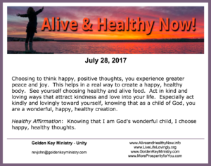 Choosing to think happy, positive thoughts, you experience greater peace and joy. This helps in a real way to create a happy, healthy body. See yourself choosing healthy and alive food. Act in kind and loving ways that attract kindness and love into your life. Especially act kindly and lovingly toward yourself, knowing that as a child of God, you are a wonderful, happy, healthy creation. Healthy Affirmation: Knowing that I am God's wonderful child, I choose happy, healthy thoughts.